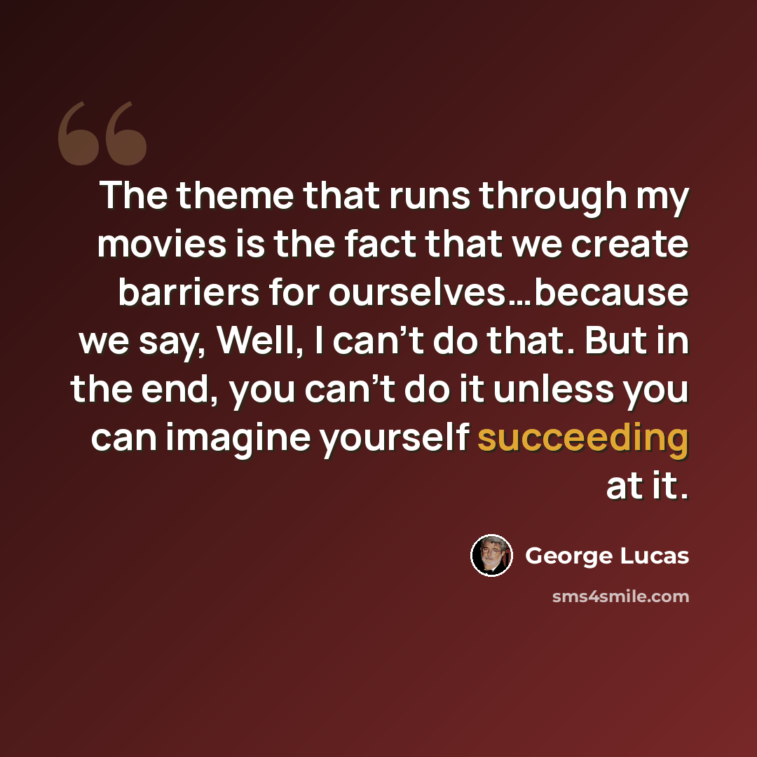 “The theme that runs through my movies is the fact that we create barriers for ourselves…because we say, Well, I can't do that. But in the end, you can't do it unless you can imagine yourself succeeding at it.” quote by George Lucas