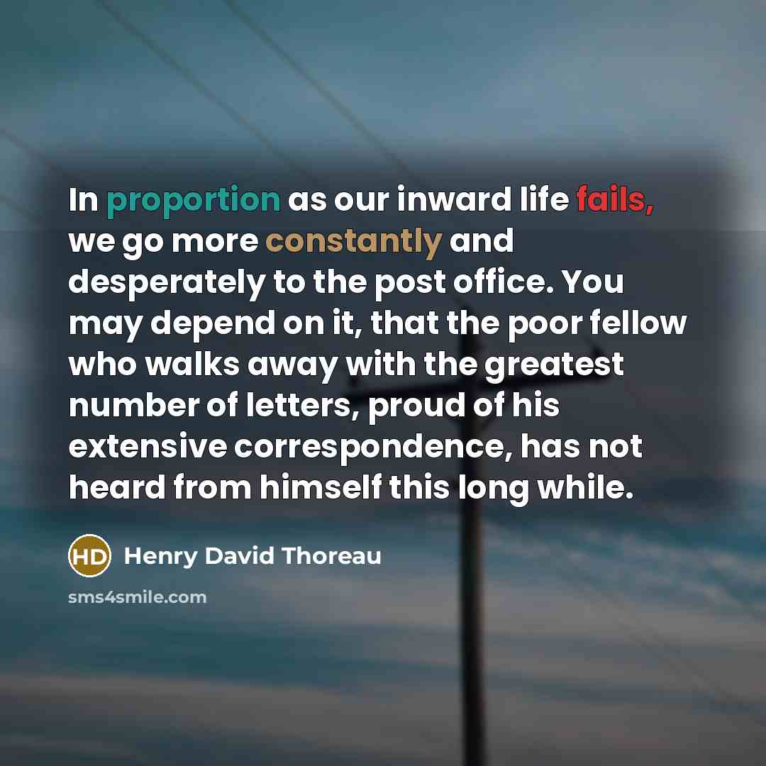 “In proportion as our inward life fails, we go more constantly and desperately to the post office. You may depend on it, that the poor fellow who walks away with the greatest number of letters, proud of his extensive correspondence, has not heard from himself this long while.” quote by Henry David Thoreau