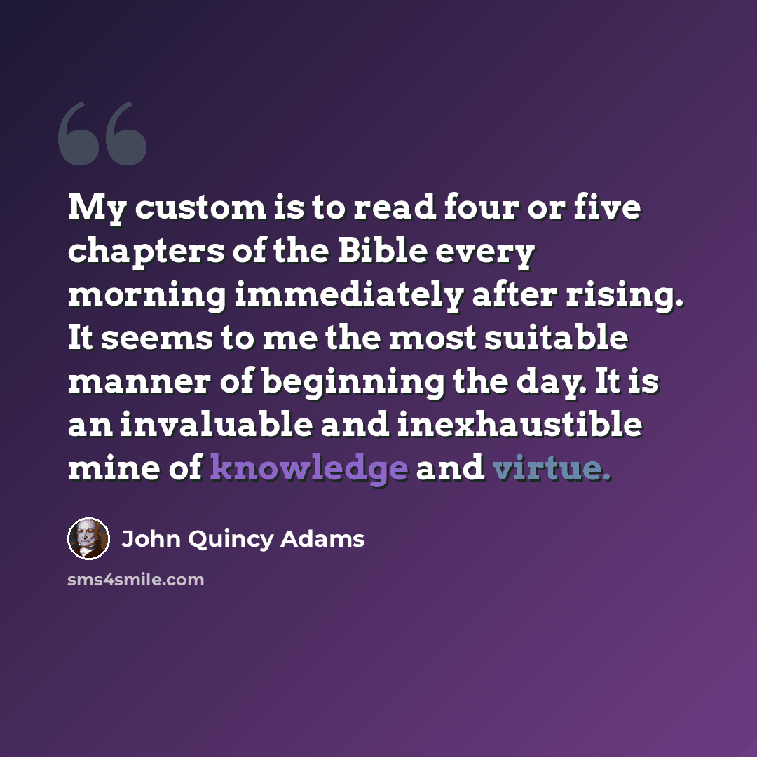 “My custom is to read four or five chapters of the Bible every morning immediately after rising. It seems to me the most suitable manner of beginning the day. It is an invaluable and inexhaustible mine of knowledge and virtue.” quote by John Quincy Adams