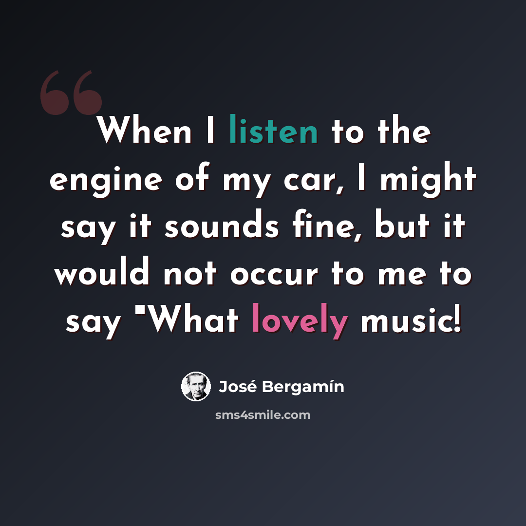 “When I listen to the engine of my car, I might say it sounds fine, but it would not occur to me to say "What lovely music!” quote by Jose Bergamin