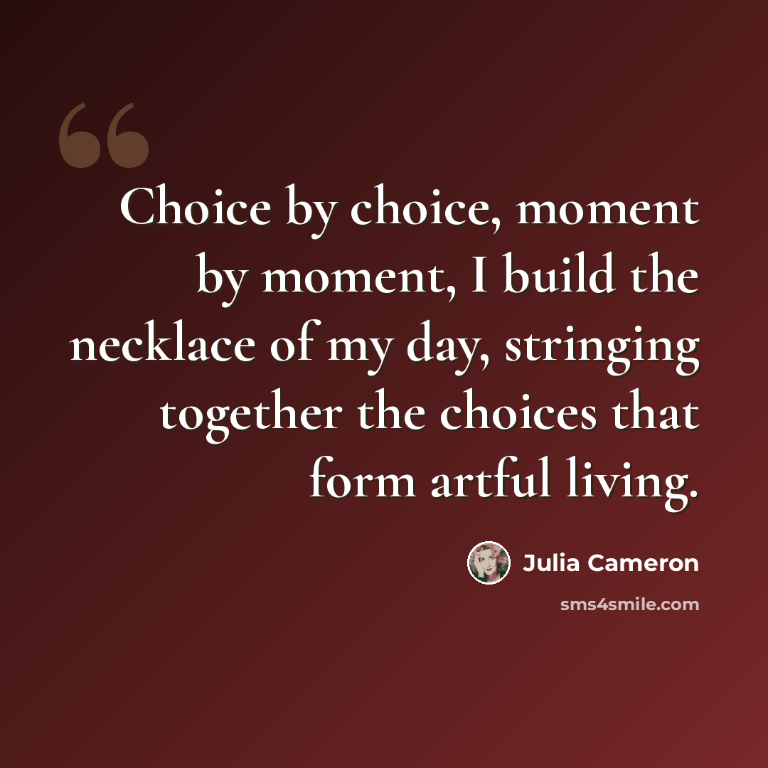 “Choice by choice, moment by moment, I build the necklace of my day, stringing together the choices that form artful living.” quote by Julia Cameron