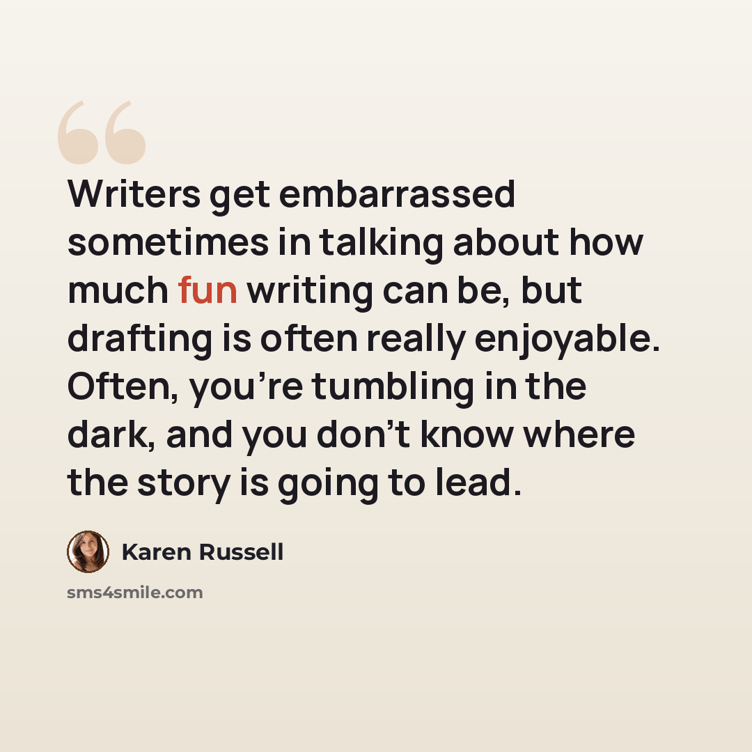 “Writers get embarrassed sometimes in talking about how much fun writing can be, but drafting is often really enjoyable. Often, you're tumbling in the dark, and you don't know where the story is going to lead.” quote by Karen Russell