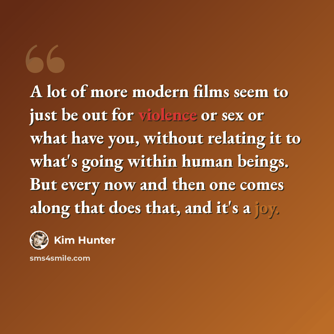 “A lot of more modern films seem to just be out for violence or sex or what have you, without relating it to what's going within human beings. But every now and then one comes along that does that, and it's a joy.” quote by Kim Hunter