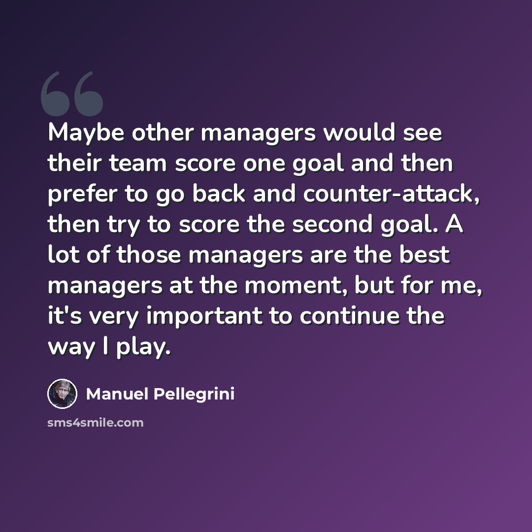 “Maybe other managers would see their team score one goal and then prefer to go back and counter-attack, then try to score the second goal. A lot of those managers are the best managers at the moment, but for me, it's very important to continue the way I play.” quote by Manuel Pellegrini