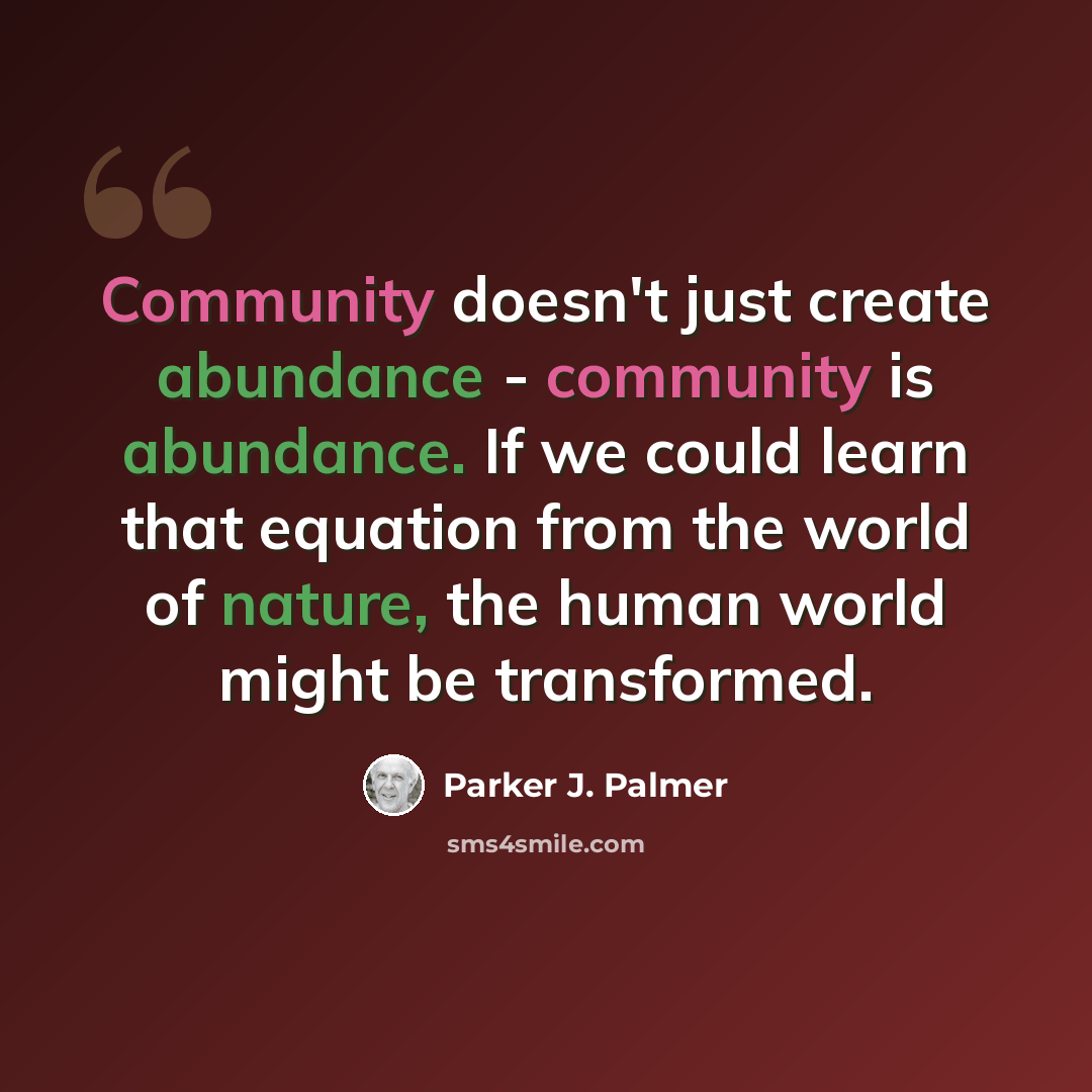 “Community doesn't just create abundance - community is abundance. If we could learn that equation from the world of nature, the human world might be transformed.” quote by Parker J. Palmer