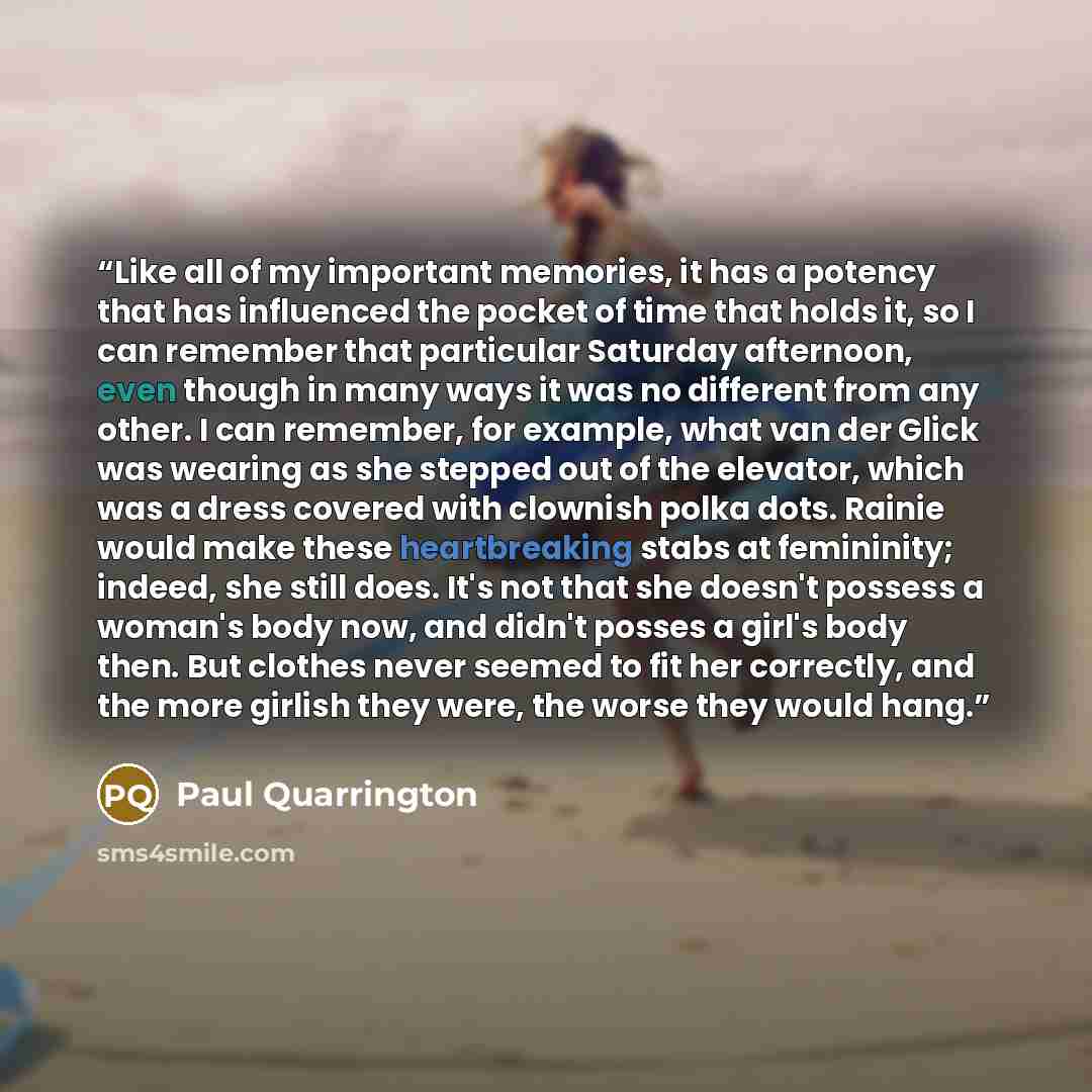 “Like all of my important memories, it has a potency that has influenced the pocket of time that holds it, so I can remember that particular Saturday afternoon, even though in many ways it was no different from any other. I can remember, for example, what van der Glick was wearing as she stepped…” quote by Paul Quarrington