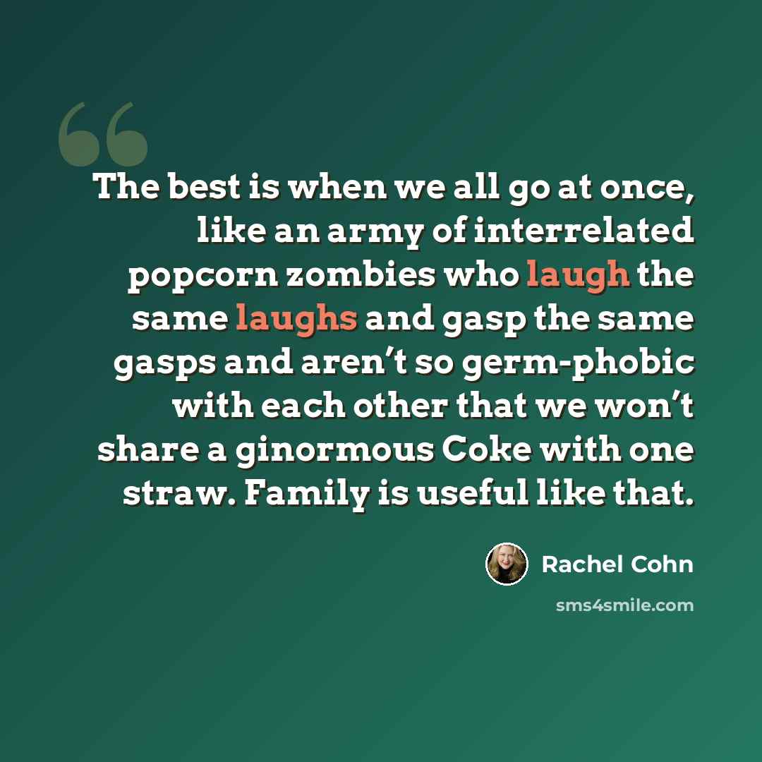 “The best is when we all go at once, like an army of interrelated popcorn zombies who laugh the same laughs and gasp the same gasps and aren’t so germ-phobic with each other that we won’t share a ginormous Coke with one straw. Family is useful like that.” quote by Rachel Cohn