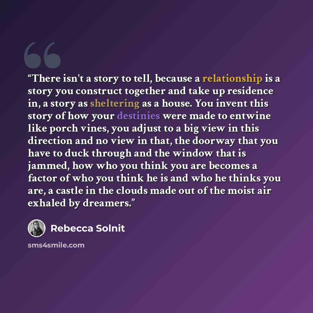 “There isn't a story to tell, because a relationship is a story you construct together and take up residence in, a story as sheltering as a house. You invent this story of how your destinies were made to entwine like porch vines, you adjust to a big view in this direction and no view in that, the…” quote by Rebecca Solnit