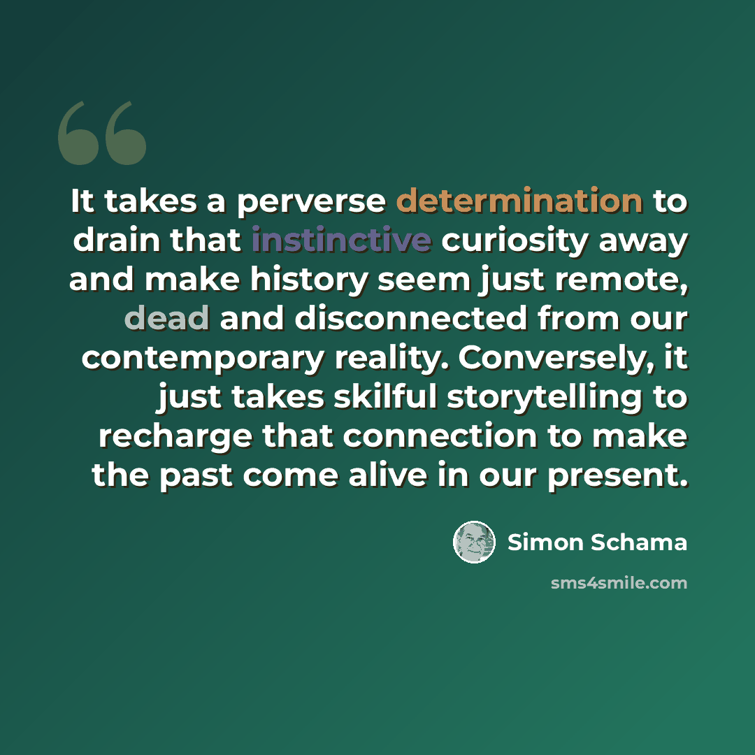 “It takes a perverse determination to drain that instinctive curiosity away and make history seem just remote, dead and disconnected from our contemporary reality. Conversely, it just takes skilful storytelling to recharge that connection to make the past come alive in our present.” quote by Simon Schama