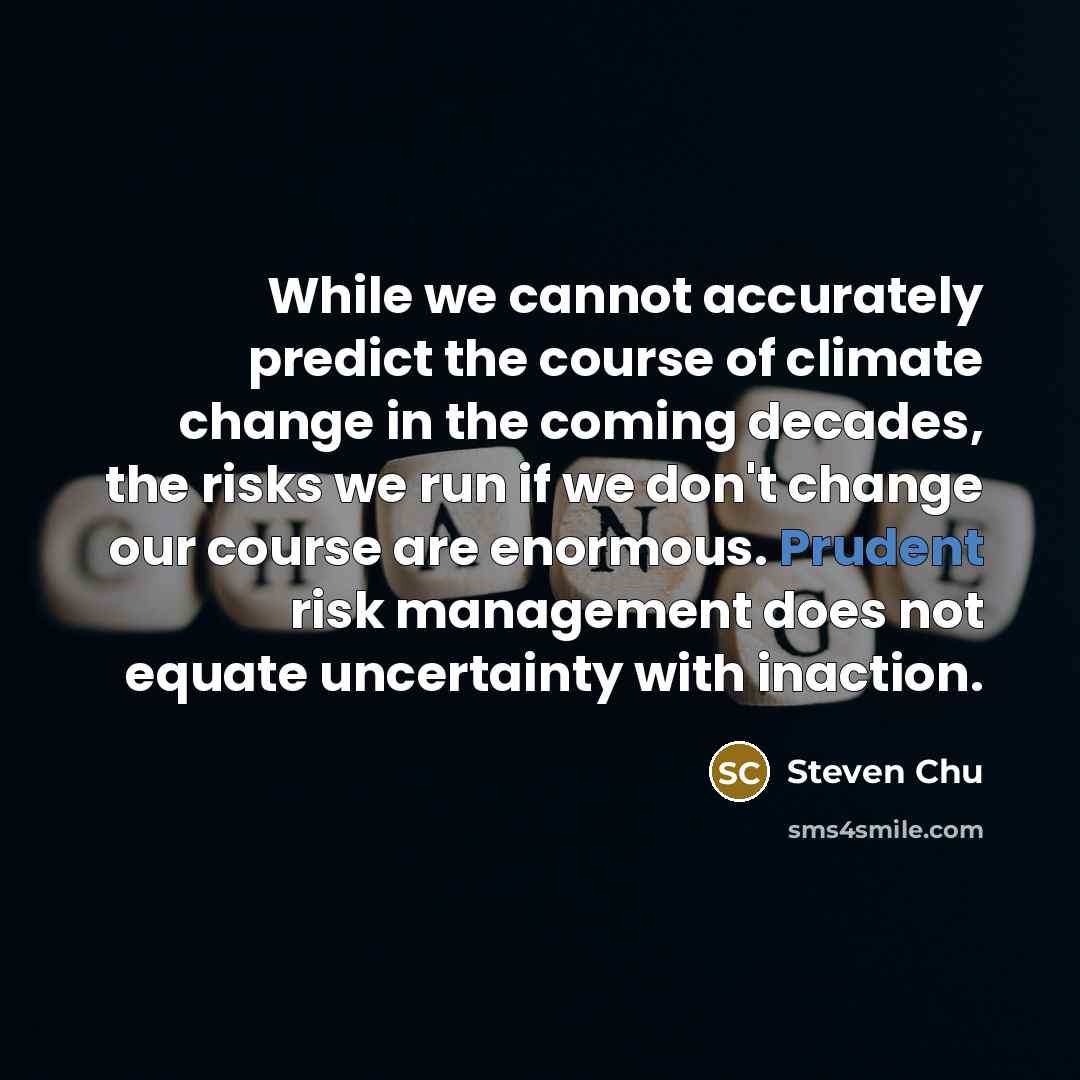 “While we cannot accurately predict the course of climate change in the coming decades, the risks we run if we don't change our course are enormous. Prudent risk management does not equate uncertainty with inaction.” quote by Steven Chu
