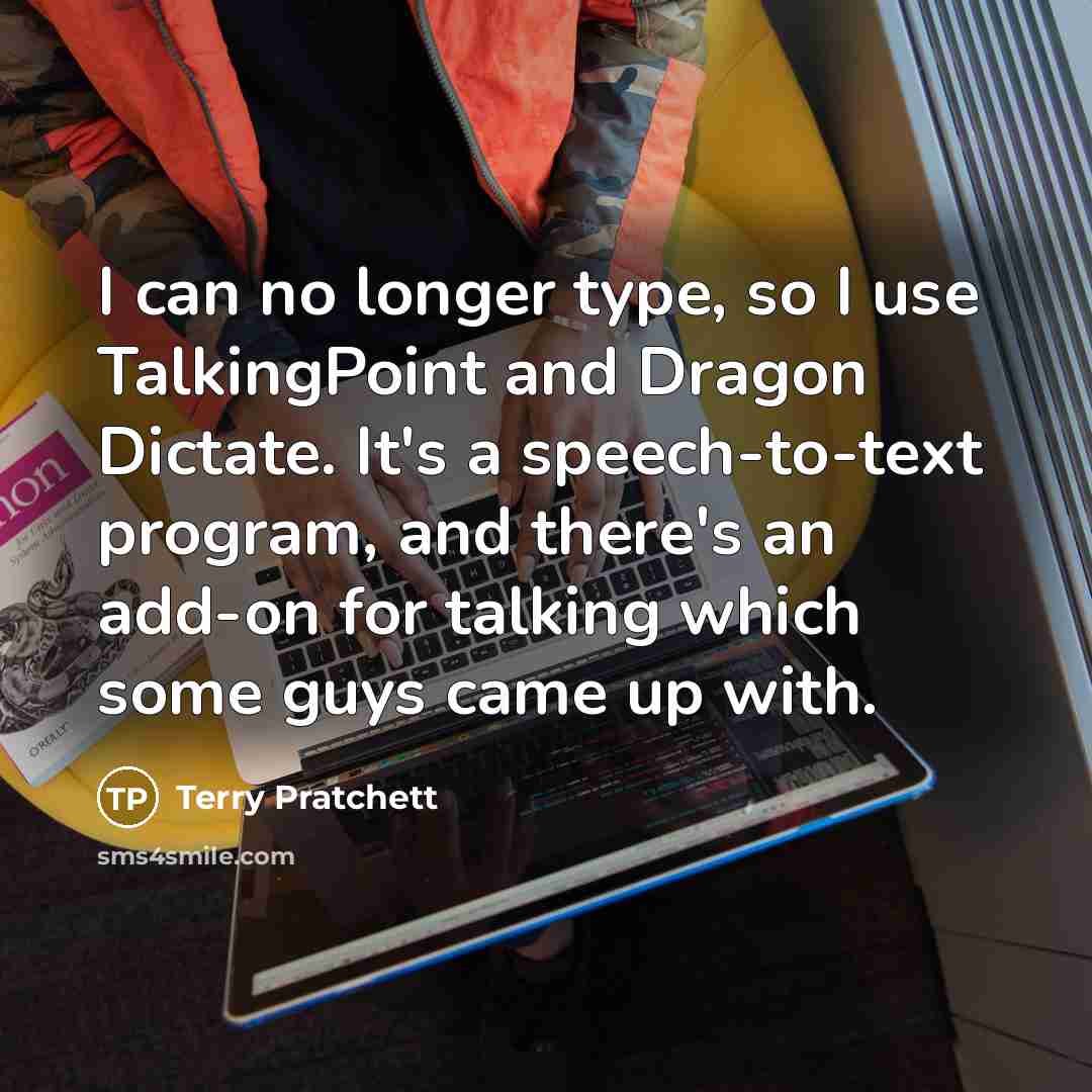 “I can no longer type, so I use TalkingPoint and Dragon Dictate. It's a speech-to-text program, and there's an add-on for talking which some guys came up with.” quote by Terry Pratchett