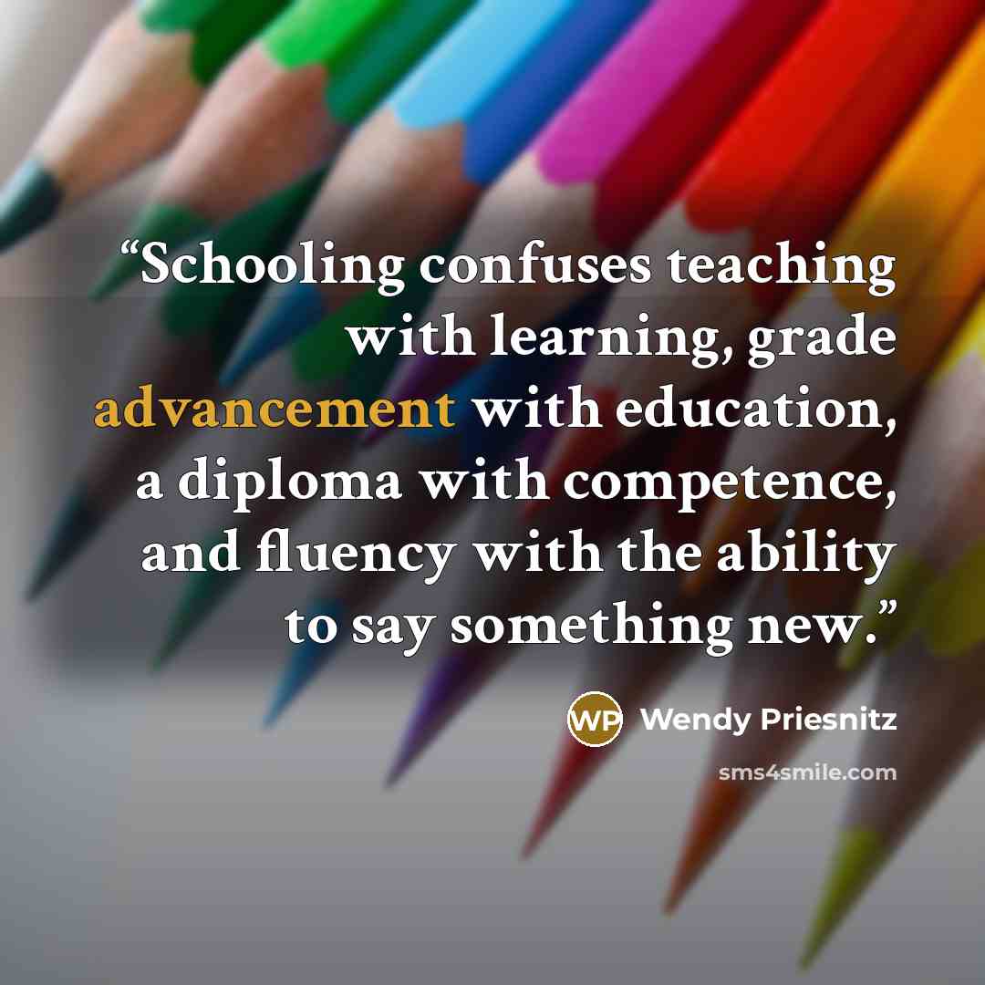 “Schooling confuses teaching with learning, grade advancement with education, a diploma with competence, and fluency with the ability to say something new.” quote by Wendy Priesnitz