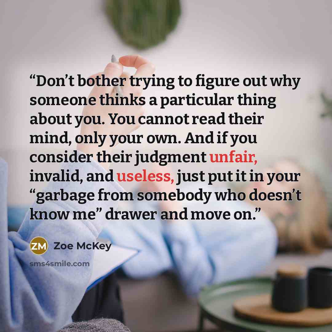 “Don’t bother trying to figure out why someone thinks a particular thing about you. You cannot read their mind, only your own. And if you consider their judgment unfair, invalid, and useless, just put it in your “garbage from somebody who doesn’t know me” drawer and move on.” quote by Zoe McKey