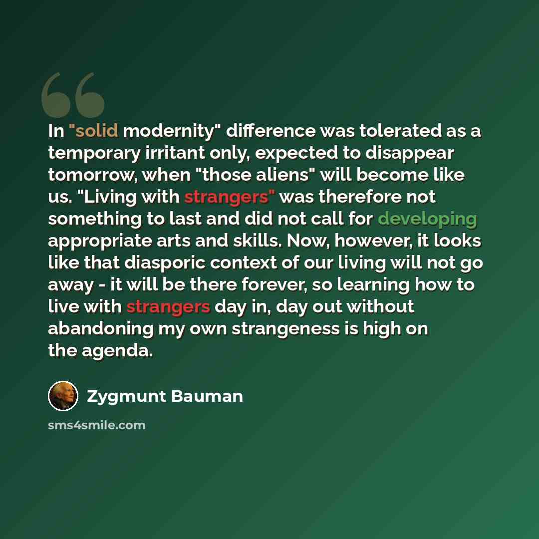 “In "solid modernity" difference was tolerated as a temporary irritant only, expected to disappear tomorrow, when "those aliens" will become like us. "Living with strangers" was therefore not something to last and did not call for developing appropriate arts and skills. Now, however, it looks like…” quote by Zygmunt Bauman