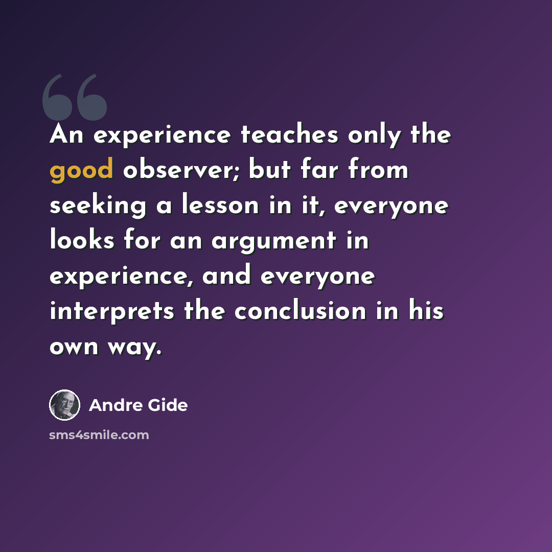 “An experience teaches only the good observer; but far from seeking a lesson in it, everyone looks for an argument in experience, and everyone interprets the conclusion in his own way.” quote by Andre Gide