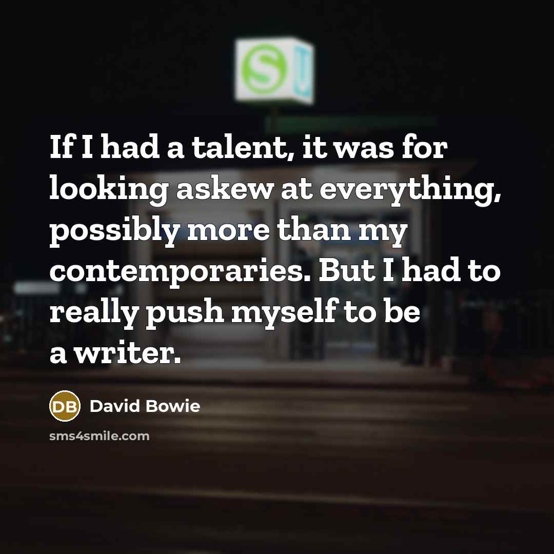 “If I had a talent, it was for looking askew at everything, possibly more than my contemporaries. But I had to really push myself to be a writer.” quote by David Bowie