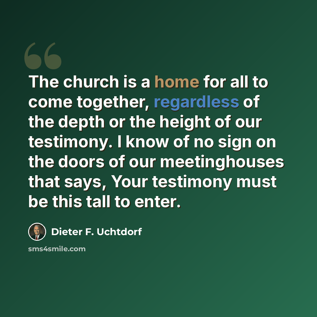 “The church is a home for all to come together, regardless of the depth or the height of our testimony. I know of no sign on the doors of our meetinghouses that says, Your testimony must be this tall to enter.” quote by Dieter F. Uchtdorf