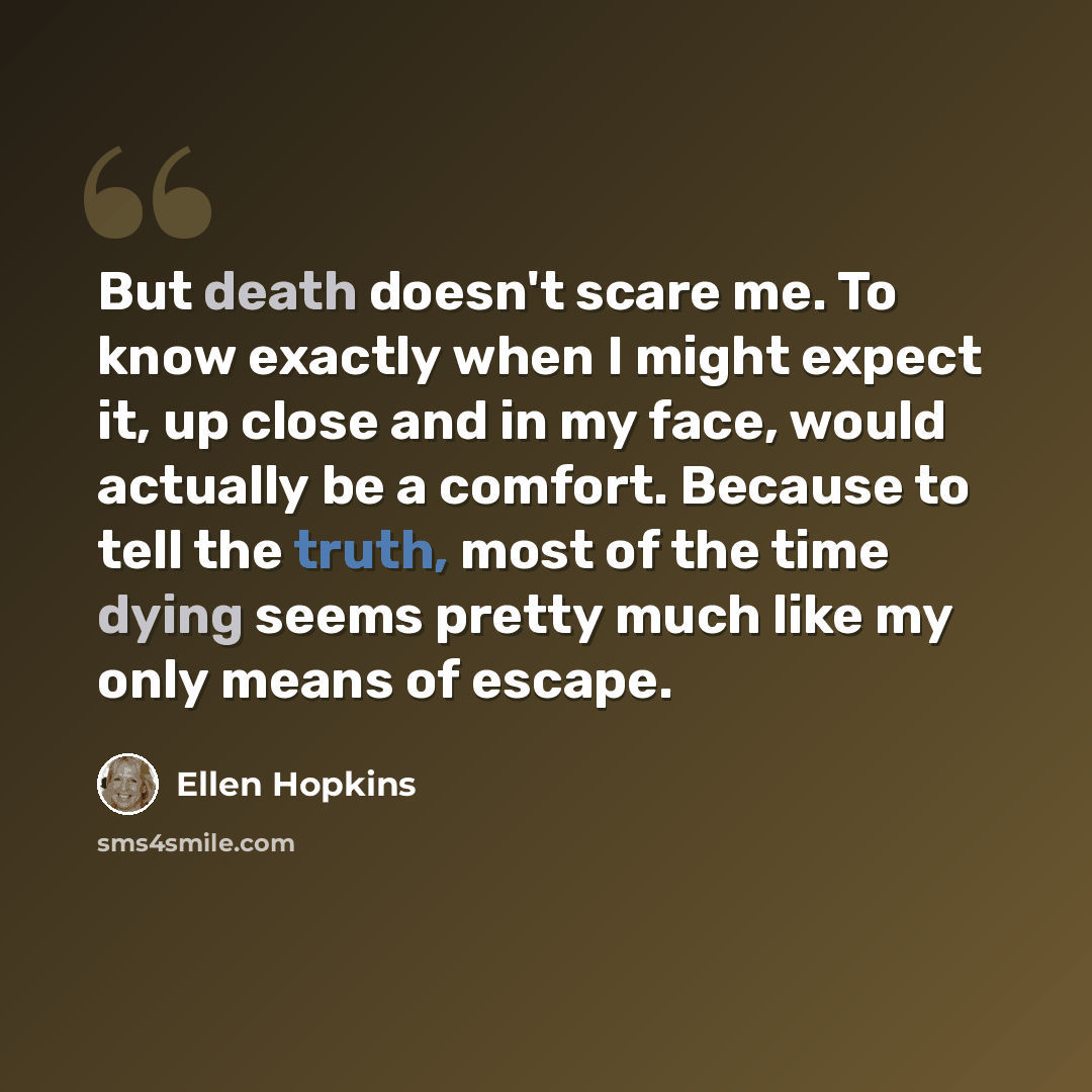 “But death doesn't scare me. To know exactly when I might expect it, up close and in my face, would actually be a comfort. Because to tell the truth, most of the time dying seems pretty much like my only means of escape.” quote by Ellen Hopkins