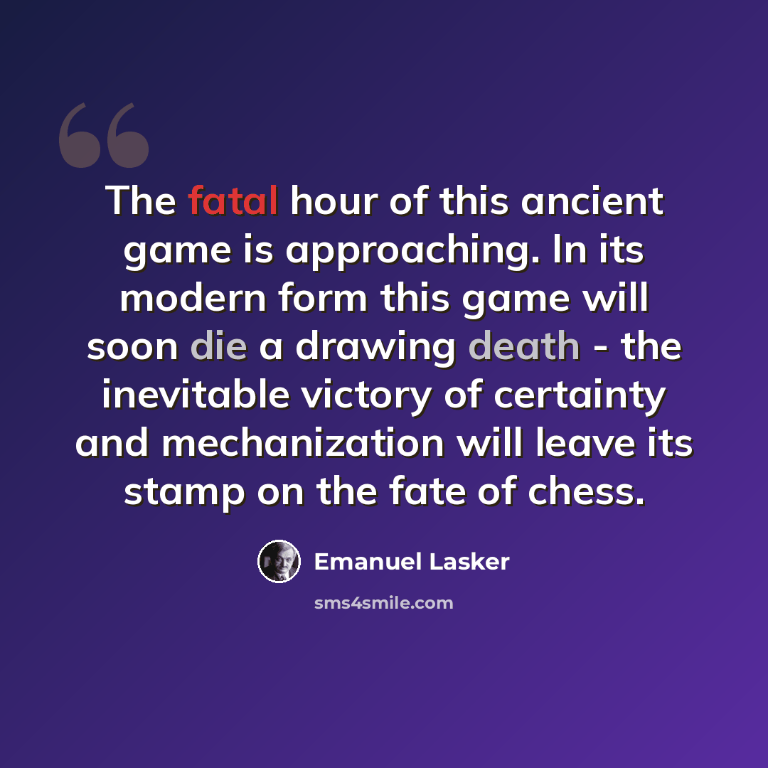 “The fatal hour of this ancient game is approaching. In its modern form this game will soon die a drawing death - the inevitable victory of certainty and mechanization will leave its stamp on the fate of chess.” quote by Emanuel Lasker