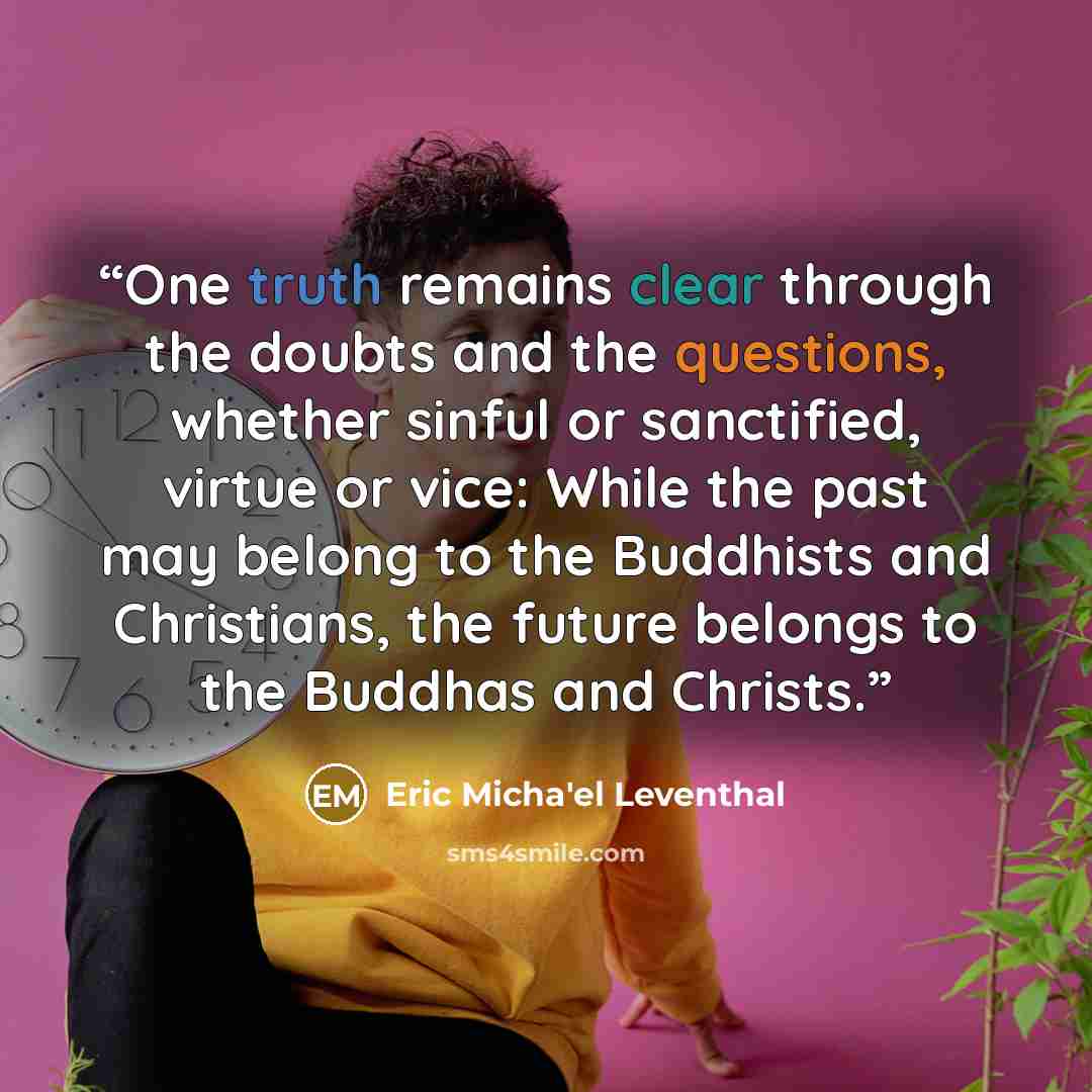 “One truth remains clear through the doubts and the questions, whether sinful or sanctified, virtue or vice: While the past may belong to the Buddhists and Christians, the future belongs to the Buddhas and Christs.” quote by Eric Micha'el Leventhal