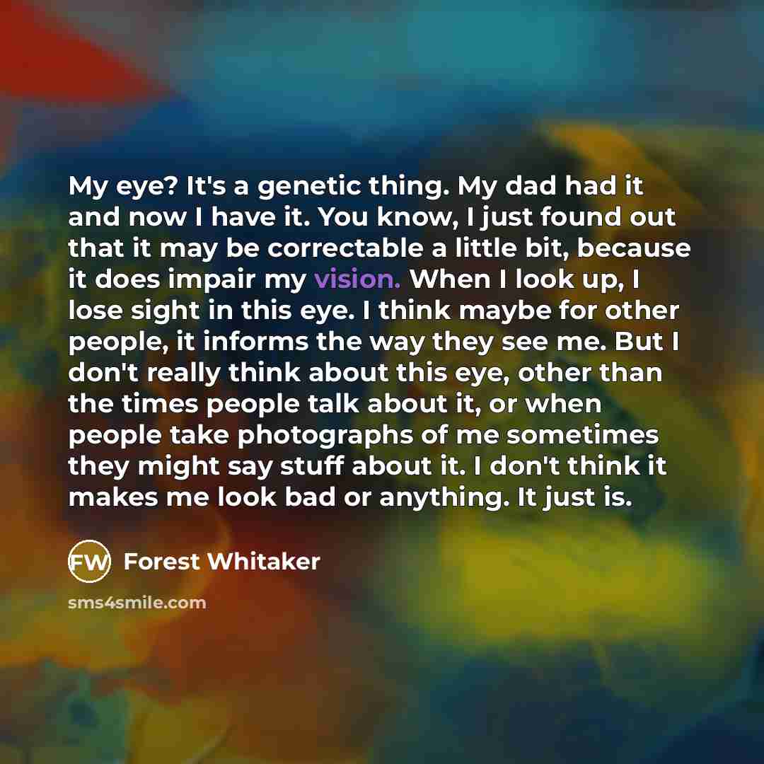 “My eye? It's a genetic thing. My dad had it and now I have it. You know, I just found out that it may be correctable a little bit, because it does impair my vision. When I look up, I lose sight in this eye. I think maybe for other people, it informs the way they see me. But I don't really think…” quote by Forest Whitaker
