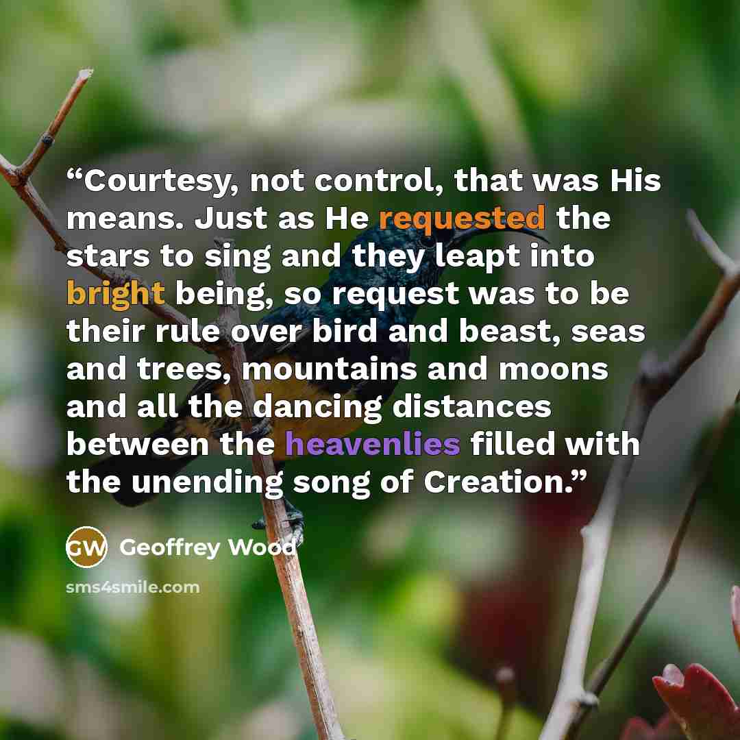 “Courtesy, not control, that was His means. Just as He requested the stars to sing and they leapt into bright being, so request was to be their rule over bird and beast, seas and trees, mountains and moons and all the dancing distances between the heavenlies filled with the unending song of Creation.” quote by Geoffrey Wood