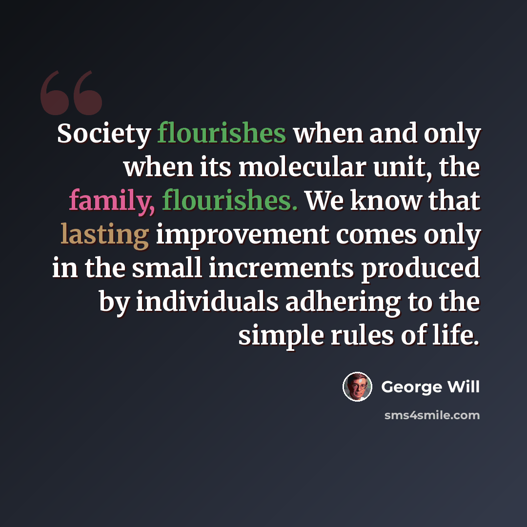 “Society flourishes when and only when its molecular unit, the family, flourishes. We know that lasting improvement comes only in the small increments produced by individuals adhering to the simple rules of life.” quote by George Will
