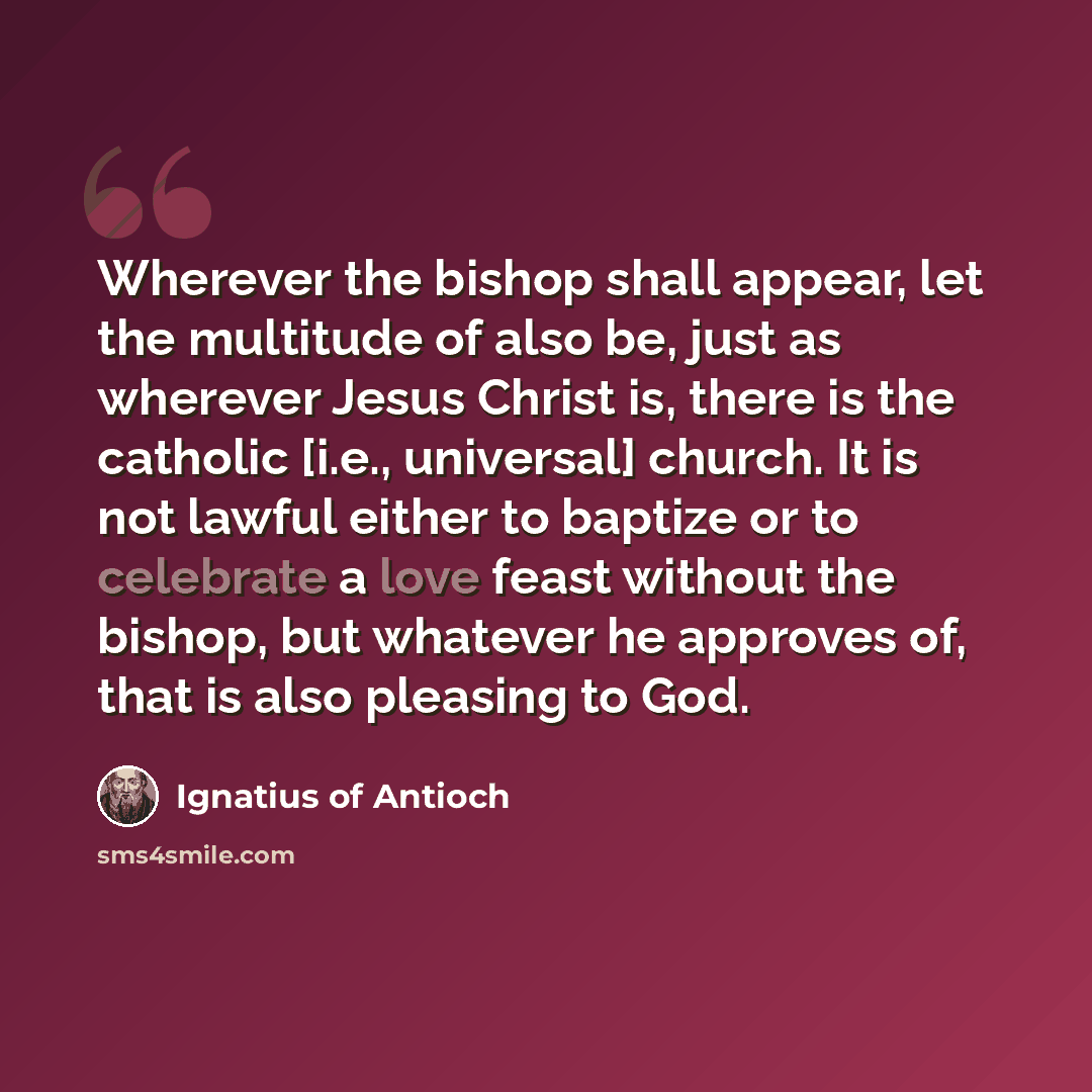 “Wherever the bishop shall appear, let the multitude of also be, just as wherever Jesus Christ is, there is the catholic [i.e., universal] church. It is not lawful either to baptize or to celebrate a love feast without the bishop, but whatever he approves of, that is also pleasing to God.” quote by Ignatius of Antioch