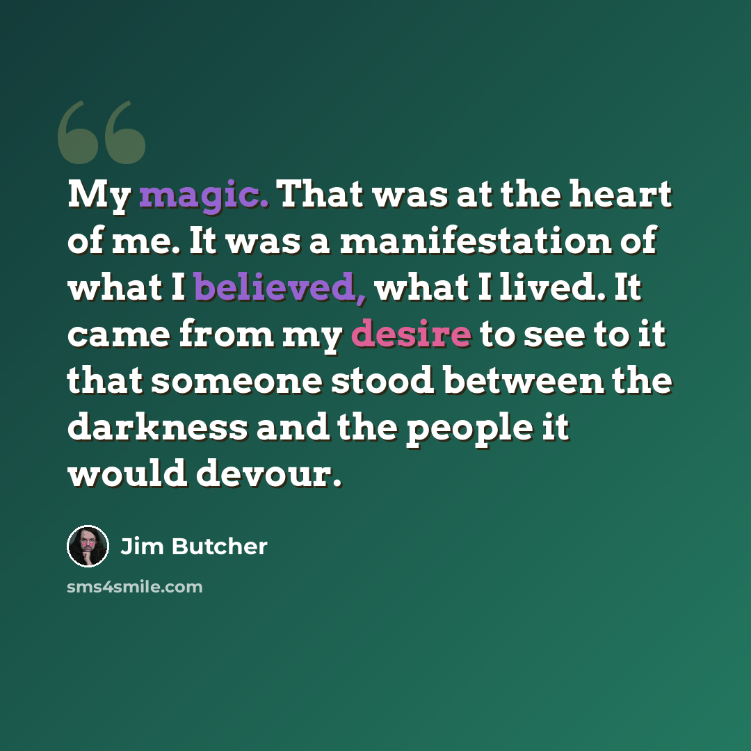 “My magic. That was at the heart of me. It was a manifestation of what I believed, what I lived. It came from my desire to see to it that someone stood between the darkness and the people it would devour.” quote by Jim Butcher