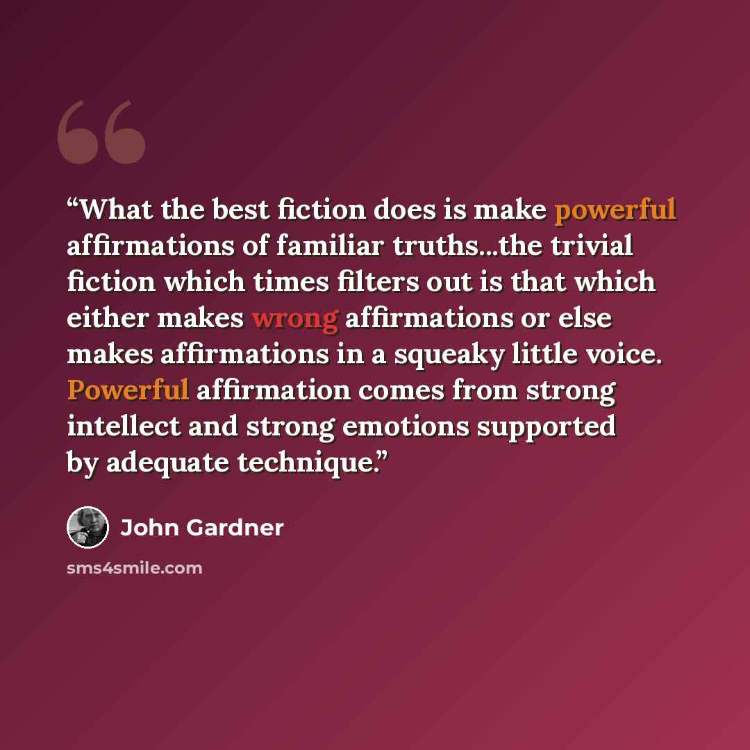 “What the best fiction does is make powerful affirmations of familiar truths...the trivial fiction which times filters out is that which either makes wrong affirmations or else makes affirmations in a squeaky little voice. Powerful affirmation comes from strong intellect and strong emotions…” quote by John Gardner
