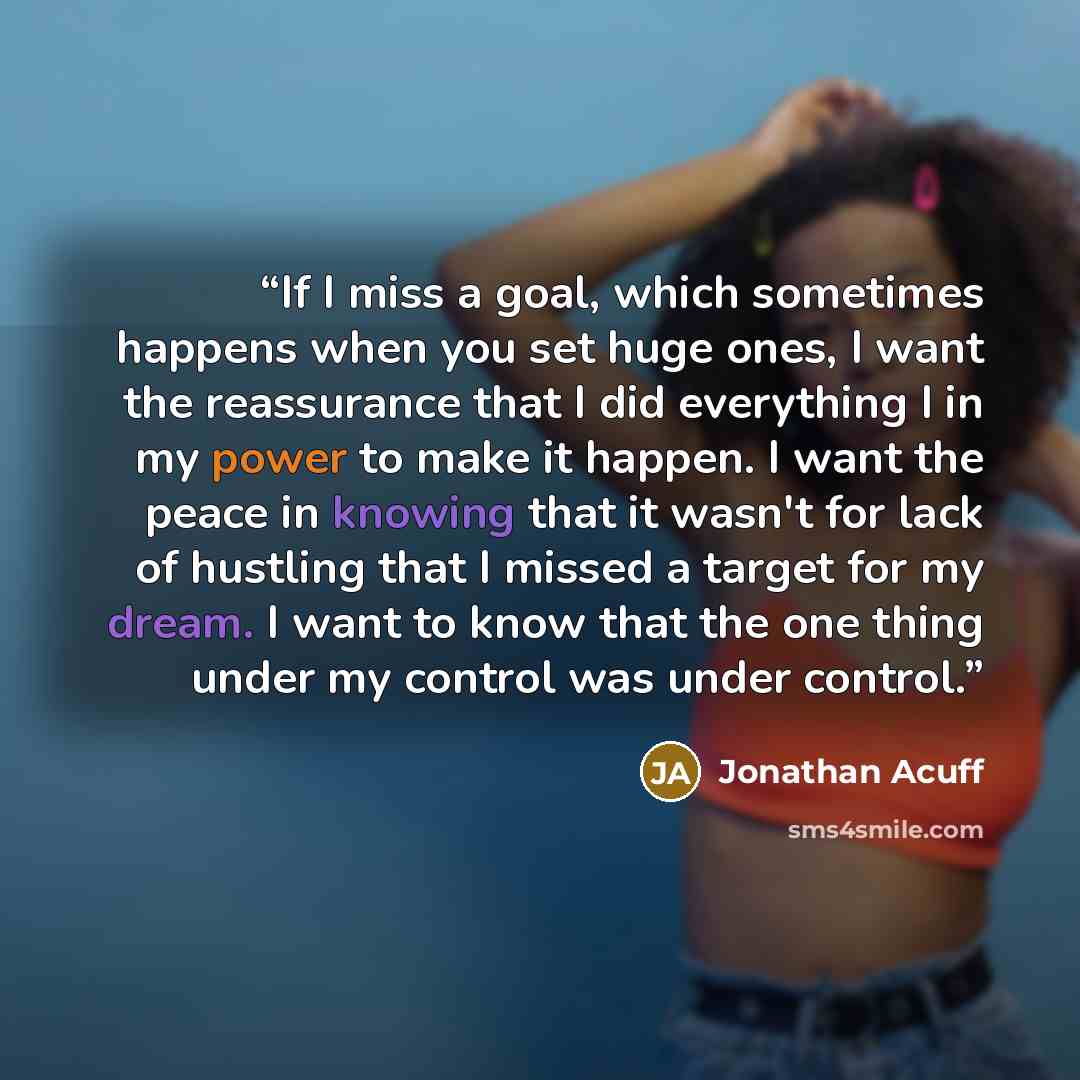 “If I miss a goal, which sometimes happens when you set huge ones, I want the reassurance that I did everything I in my power to make it happen. I want the peace in knowing that it wasn't for lack of hustling that I missed a target for my dream. I want to know that the one thing under my control…” quote by Jonathan Acuff
