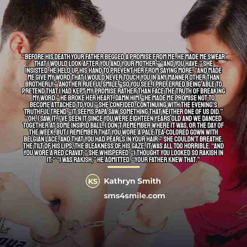 “Before his death your father begged a promise from me. He made me swear that I would look after you and your mother.” “And you have,” she insisted. He held up his hand to prevent her from saying more. “And made me give my word that I would never touch you in any manner other than brotherly.”…” quote by Kathryn Smith