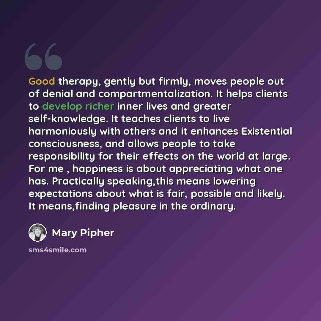 “Good therapy, gently but firmly, moves people out of denial and compartmentalization. It helps clients to develop richer inner lives and greater self-knowledge. It teaches clients to live harmoniously with others and it enhances Existential consciousness, and allows people to take responsibility…” quote by Mary Pipher