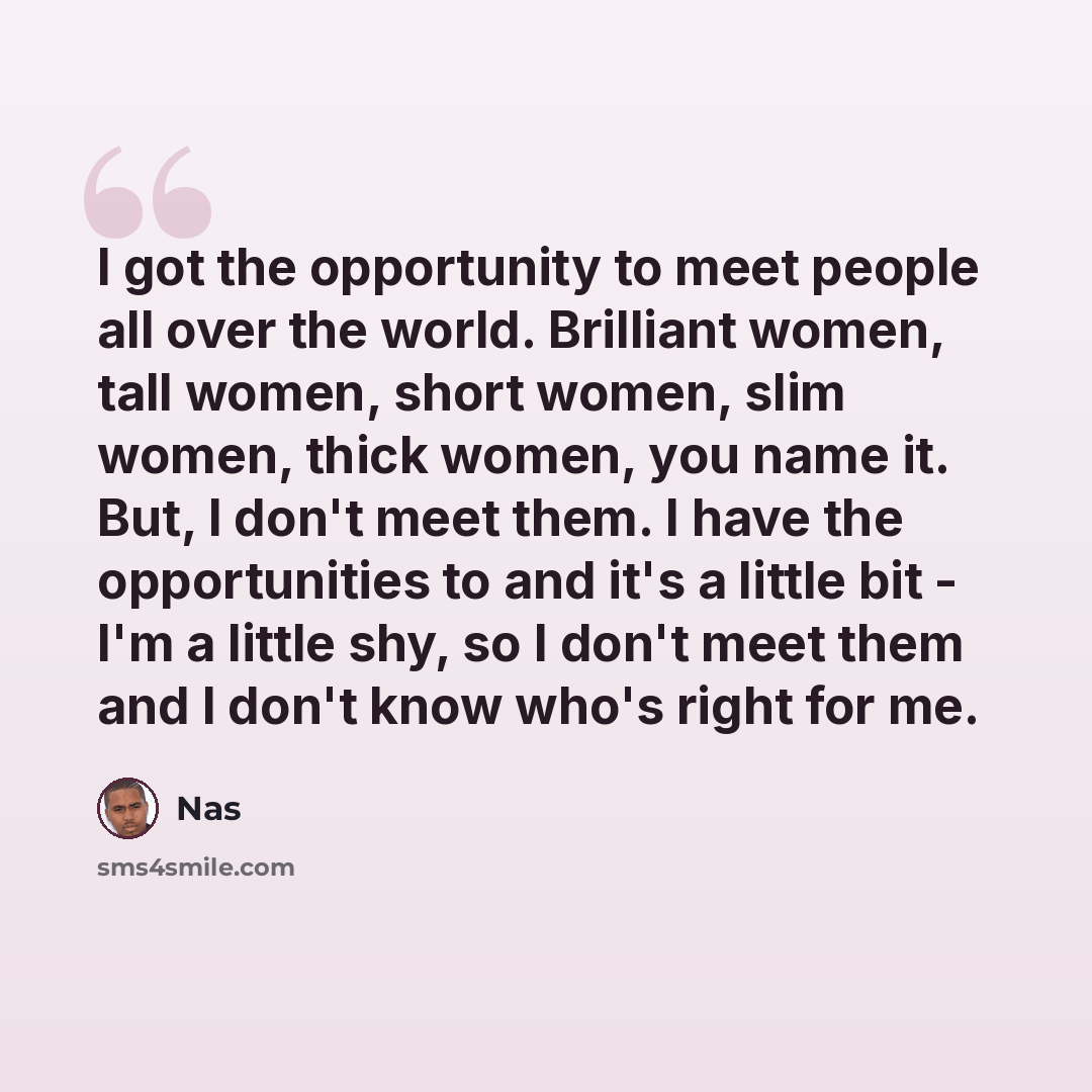 “I got the opportunity to meet people all over the world. Brilliant women, tall women, short women, slim women, thick women, you name it. But, I don't meet them. I have the opportunities to and it's a little bit - I'm a little shy, so I don't meet them and I don't know who's right for me.” quote by Nas