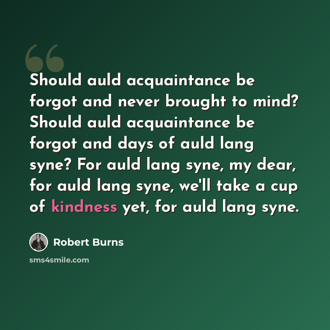 “Should auld acquaintance be forgot and never brought to mind? Should auld acquaintance be forgot and days of auld lang syne? For auld lang syne, my dear, for auld lang syne, we'll take a cup of kindness yet, for auld lang syne.” quote by Robert Burns