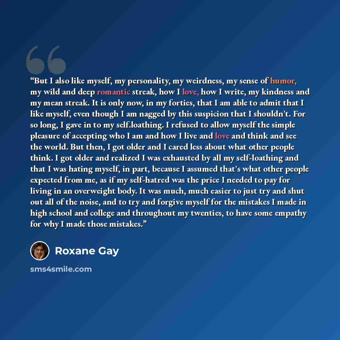 “But I also like myself, my personality, my weirdness, my sense of humor, my wild and deep romantic streak, how I love, how I write, my kindness and my mean streak. It is only now, in my forties, that I am able to admit that I like myself, even though I am nagged by this suspicion that I shouldn't…” quote by Roxane Gay
