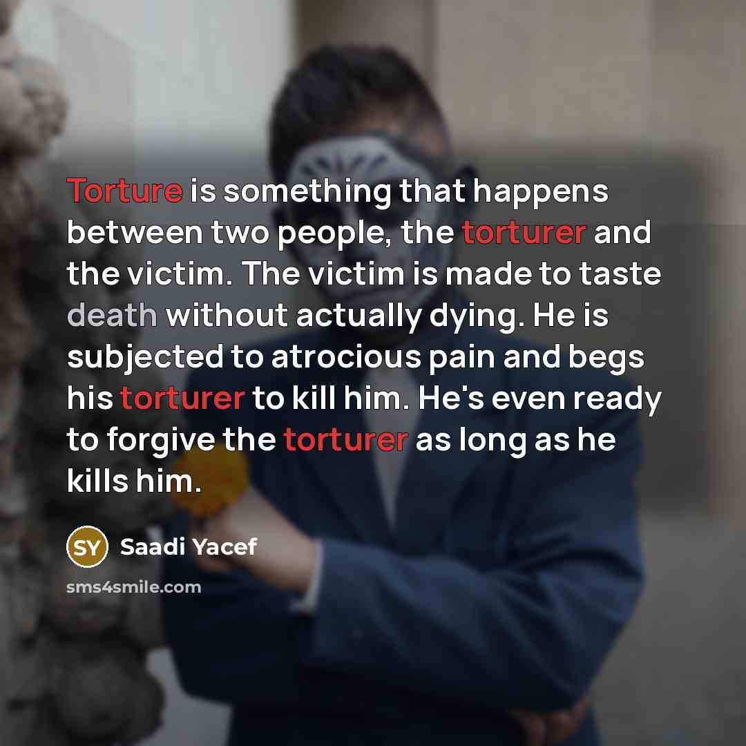 “Torture is something that happens between two people, the torturer and the victim. The victim is made to taste death without actually dying. He is subjected to atrocious pain and begs his torturer to kill him. He's even ready to forgive the torturer as long as he kills him.” quote by Saadi Yacef