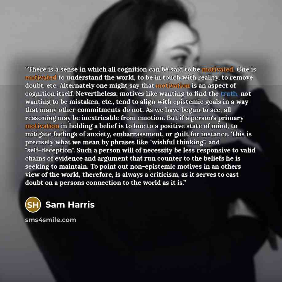“There is a sense in which all cognition can be said to be motivated. One is motivated to understand the world, to be in touch with reality, to remove doubt, etc. Alternately one might say that motivation is an aspect of cognition itself. Nevertheless, motives like wanting to find the truth, not…” quote by Sam Harris
