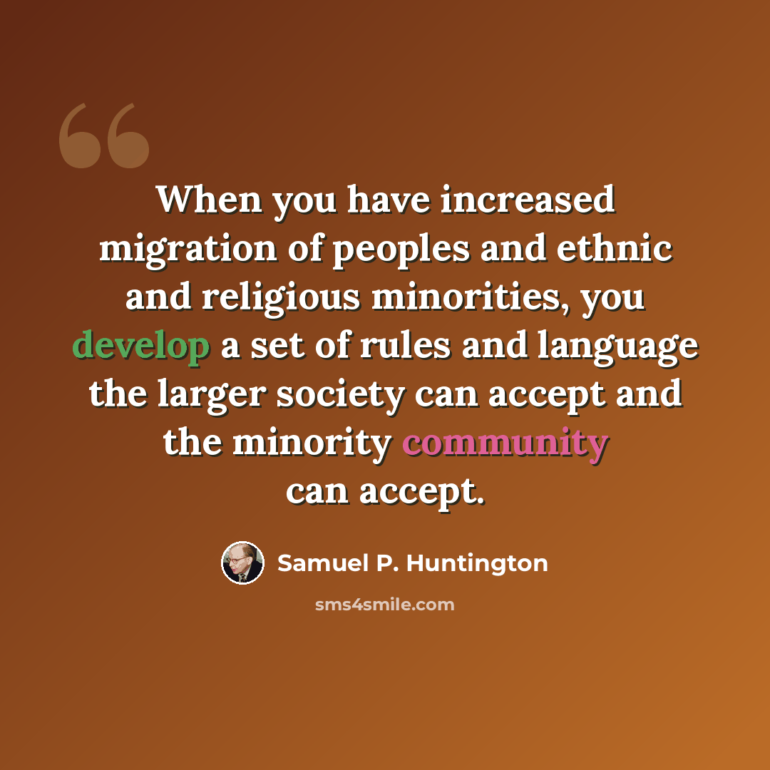 “When you have increased migration of peoples and ethnic and religious minorities, you develop a set of rules and language the larger society can accept and the minority community can accept.” quote by Samuel P. Huntington