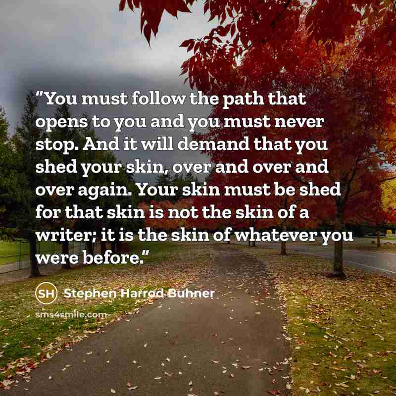 “You must follow the path that opens to you and you must never stop. And it will demand that you shed your skin, over and over and over again. Your skin must be shed for that skin is not the skin of a writer; it is the skin of whatever you were before.” quote by Stephen Harrod Buhner