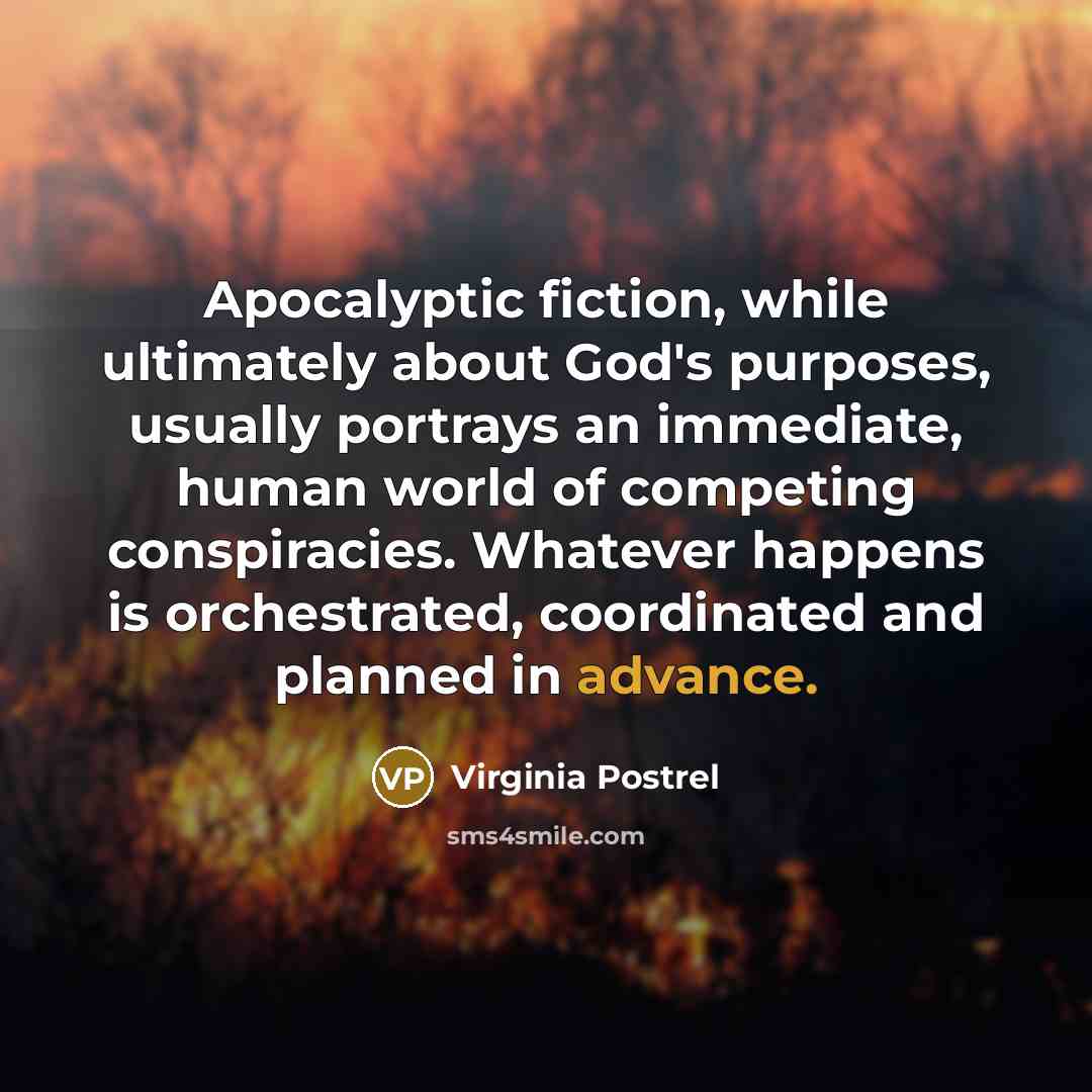 “Apocalyptic fiction, while ultimately about God's purposes, usually portrays an immediate, human world of competing conspiracies. Whatever happens is orchestrated, coordinated and planned in advance.” quote by Virginia Postrel