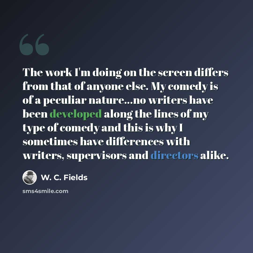 “The work I'm doing on the screen differs from that of anyone else. My comedy is of a peculiar nature...no writers have been developed along the lines of my type of comedy and this is why I sometimes have differences with writers, supervisors and directors alike.” quote by W. C. Fields