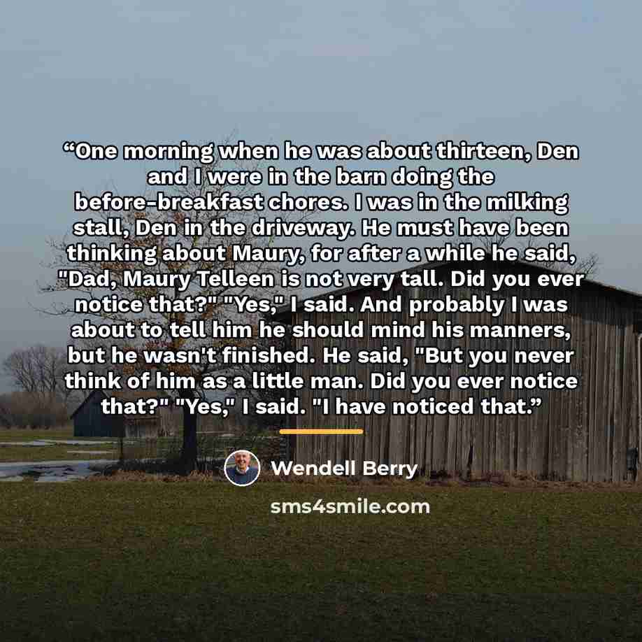 “One morning when he was about thirteen, Den and I were in the barn doing the before-breakfast chores. I was in the milking stall, Den in the driveway. He must have been thinking about Maury, for after a while he said, "Dad, Maury Telleen is not very tall. Did you ever notice that?" "Yes," I said…” quote by Wendell Berry
