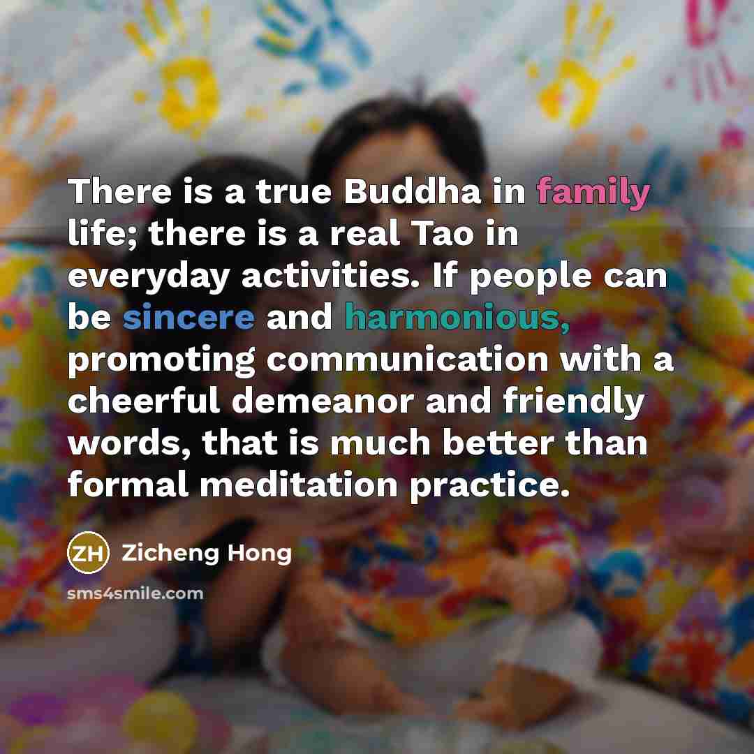 “There is a true Buddha in family life; there is a real Tao in everyday activities. If people can be sincere and harmonious, promoting communication with a cheerful demeanor and friendly words, that is much better than formal meditation practice.” quote by Zicheng Hong