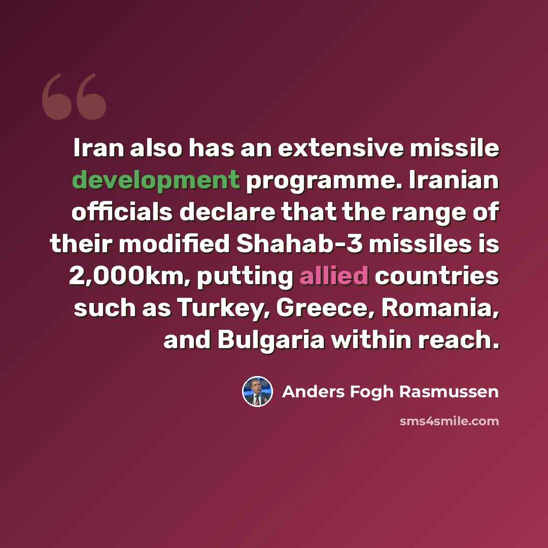 “Iran also has an extensive missile development programme. Iranian officials declare that the range of their modified Shahab-3 missiles is 2,000km, putting allied countries such as Turkey, Greece, Romania, and Bulgaria within reach.” quote by Anders Fogh Rasmussen