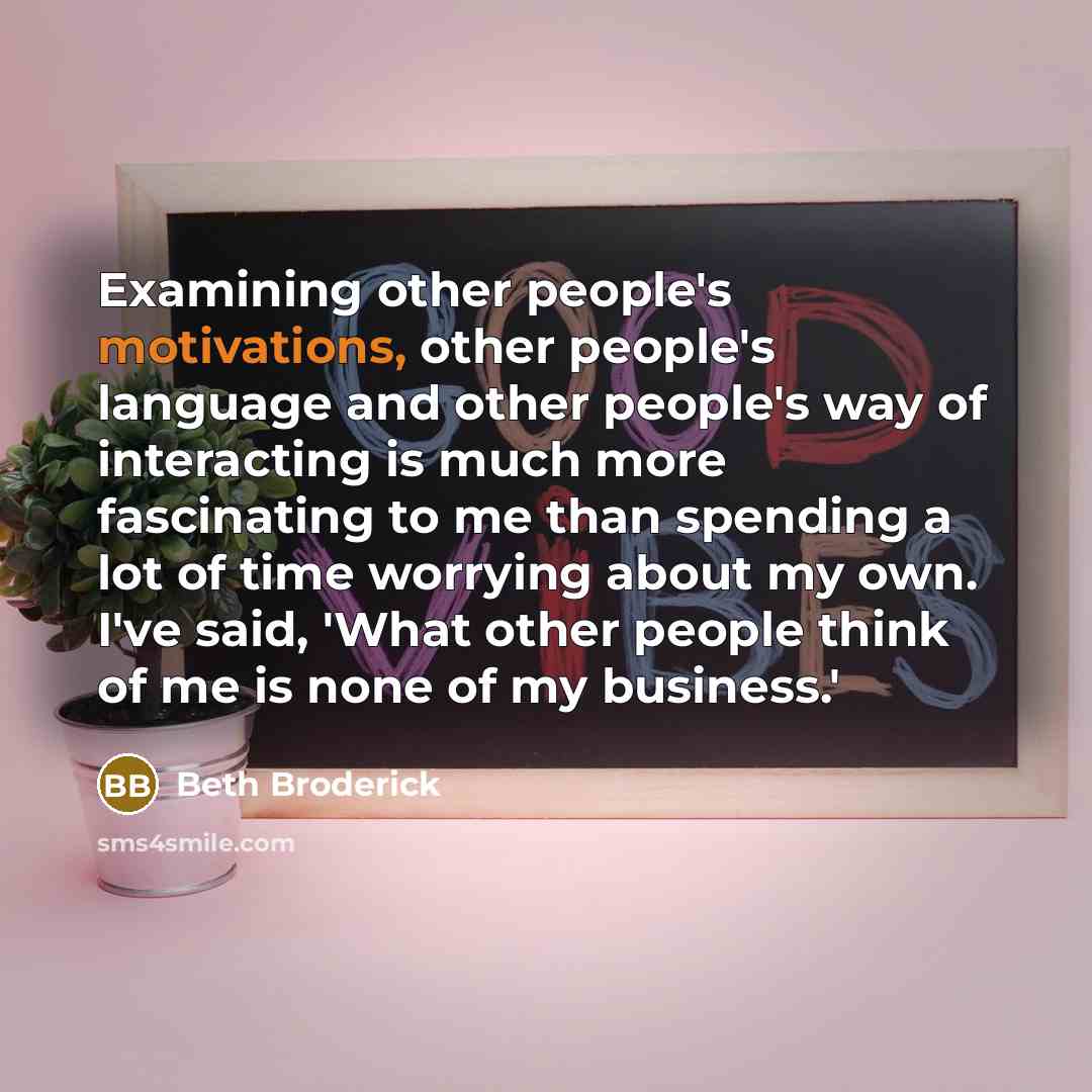 “Examining other people's motivations, other people's language and other people's way of interacting is much more fascinating to me than spending a lot of time worrying about my own. I've said, 'What other people think of me is none of my business.'” quote by Beth Broderick