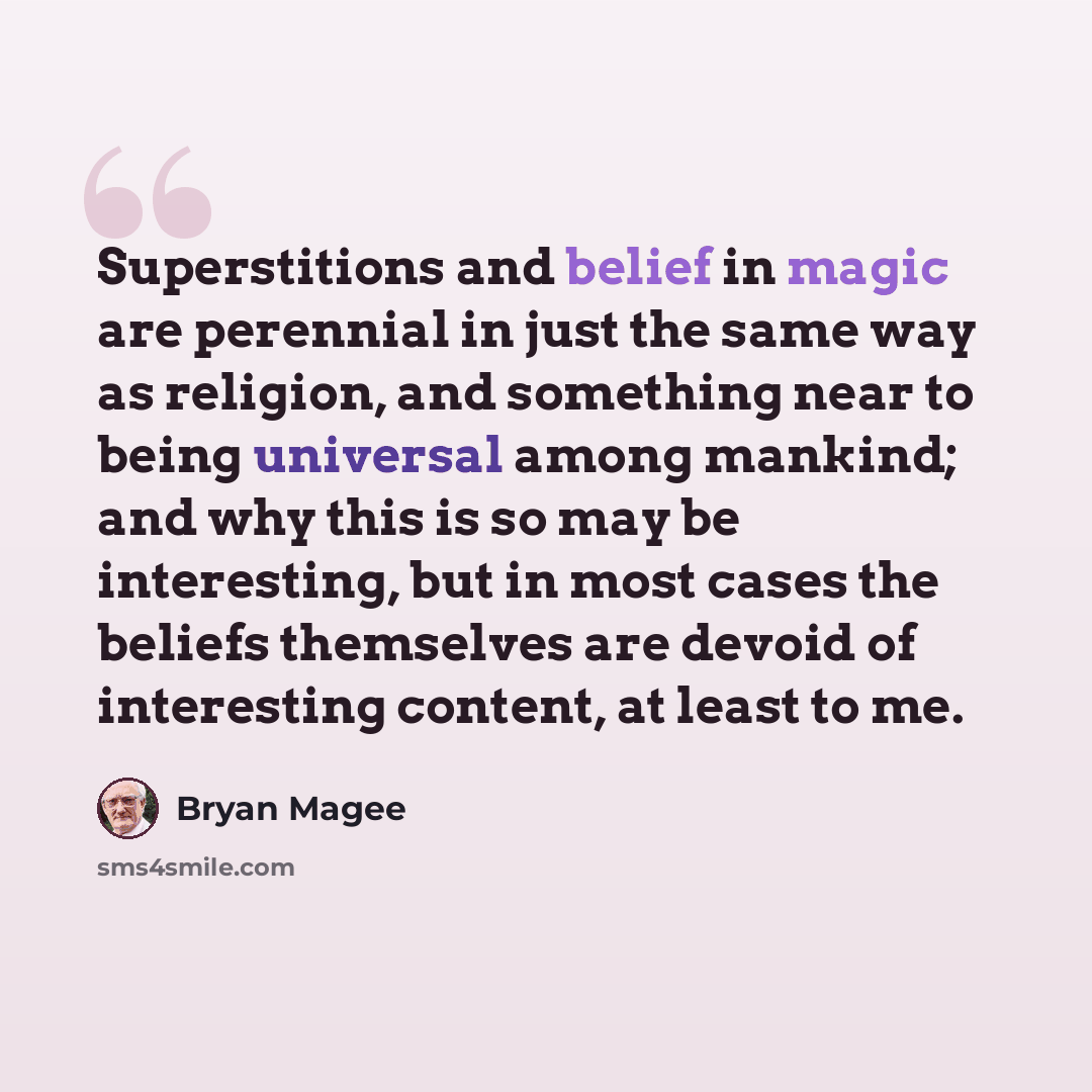 “Superstitions and belief in magic are perennial in just the same way as religion, and something near to being universal among mankind; and why this is so may be interesting, but in most cases the beliefs themselves are devoid of interesting content, at least to me.” quote by Bryan Magee