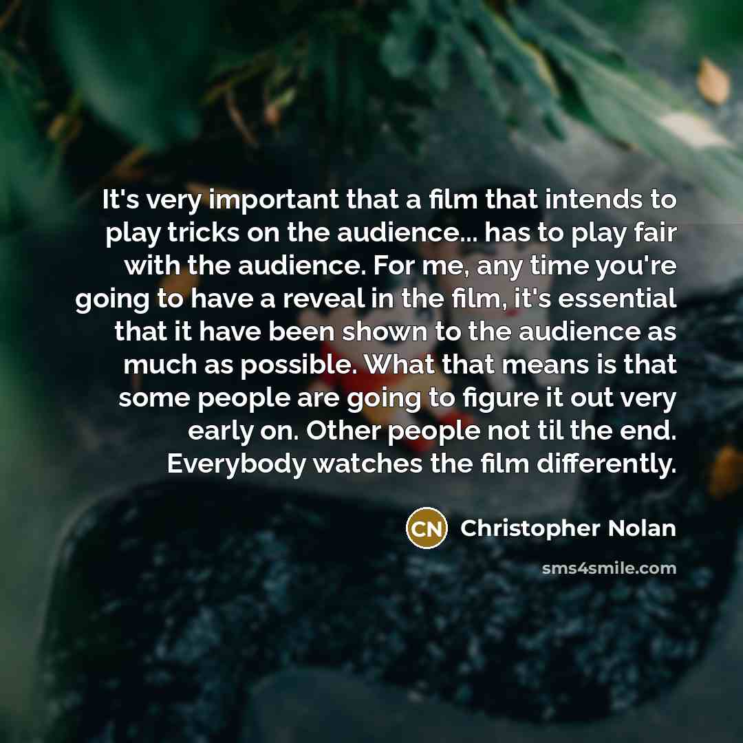 “It's very important that a film that intends to play tricks on the audience... has to play fair with the audience. For me, any time you're going to have a reveal in the film, it's essential that it have been shown to the audience as much as possible. What that means is that some people are going…” quote by Christopher Nolan
