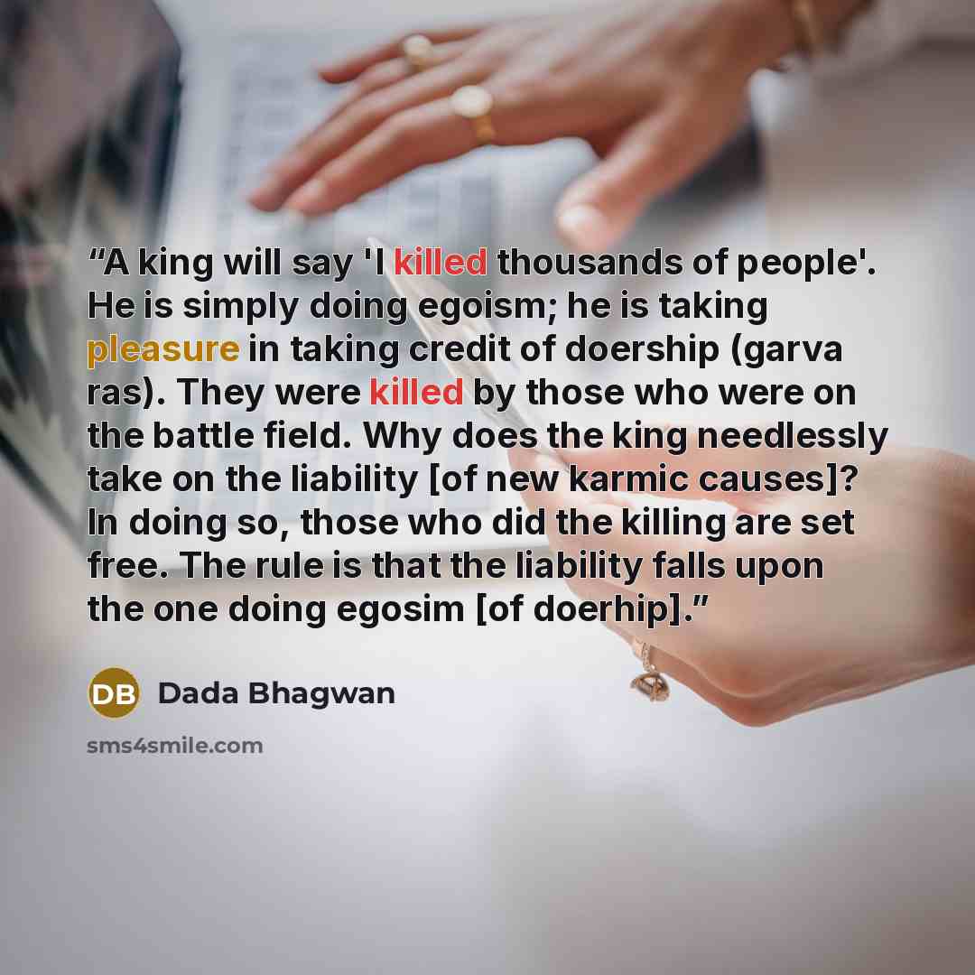“A king will say 'I killed thousands of people'. He is simply doing egoism; he is taking pleasure in taking credit of doership (garva ras). They were killed by those who were on the battle field. Why does the king needlessly take on the liability [of new karmic causes]? In doing so, those who did…” quote by Dada Bhagwan