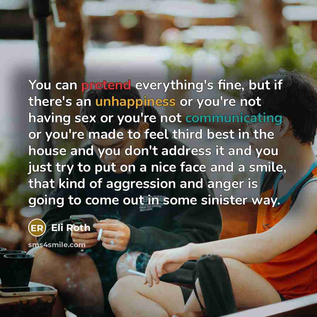 “You can pretend everything's fine, but if there's an unhappiness or you're not having sex or you're not communicating or you're made to feel third best in the house and you don't address it and you just try to put on a nice face and a smile, that kind of aggression and anger is going to come out…” quote by Eli Roth